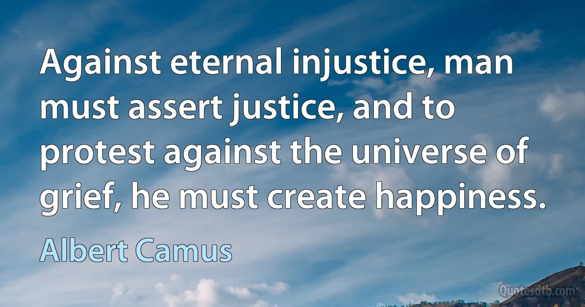 Against eternal injustice, man must assert justice, and to protest against the universe of grief, he must create happiness. (Albert Camus)