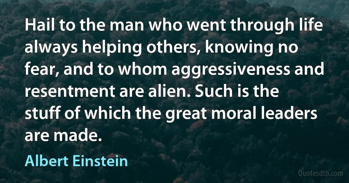 Hail to the man who went through life always helping others, knowing no fear, and to whom aggressiveness and resentment are alien. Such is the stuff of which the great moral leaders are made. (Albert Einstein)