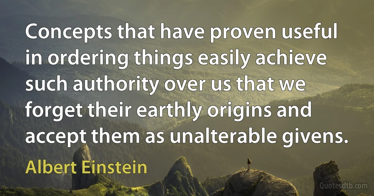 Concepts that have proven useful in ordering things easily achieve such authority over us that we forget their earthly origins and accept them as unalterable givens. (Albert Einstein)