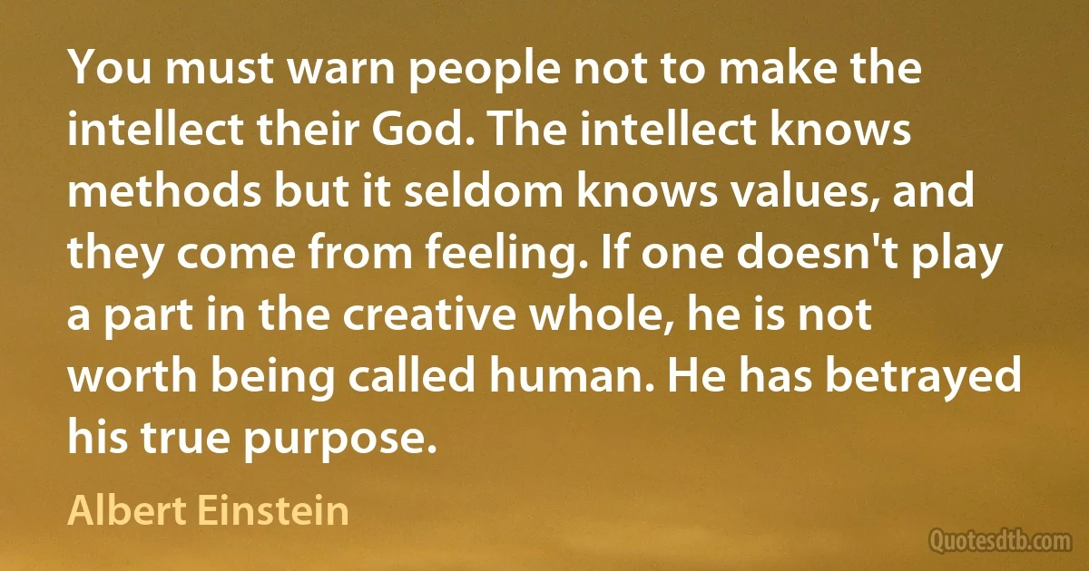 You must warn people not to make the intellect their God. The intellect knows methods but it seldom knows values, and they come from feeling. If one doesn't play a part in the creative whole, he is not worth being called human. He has betrayed his true purpose. (Albert Einstein)