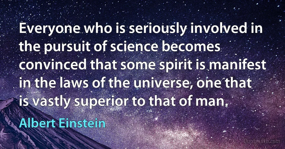 Everyone who is seriously involved in the pursuit of science becomes convinced that some spirit is manifest in the laws of the universe, one that is vastly superior to that of man. (Albert Einstein)