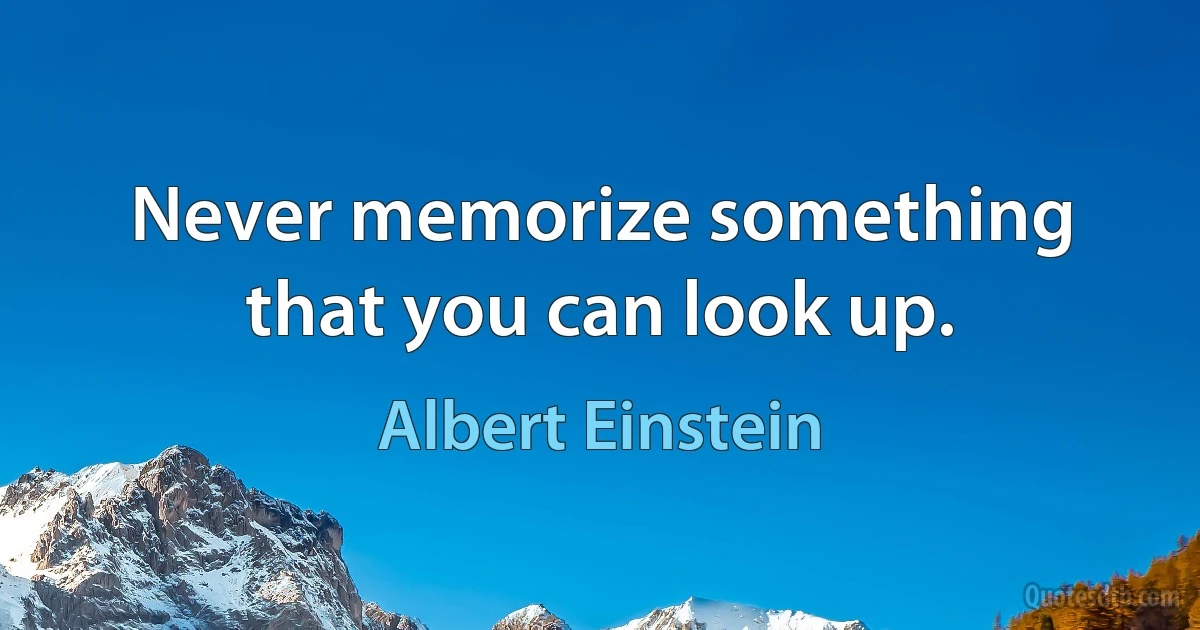 Never memorize something that you can look up. (Albert Einstein)