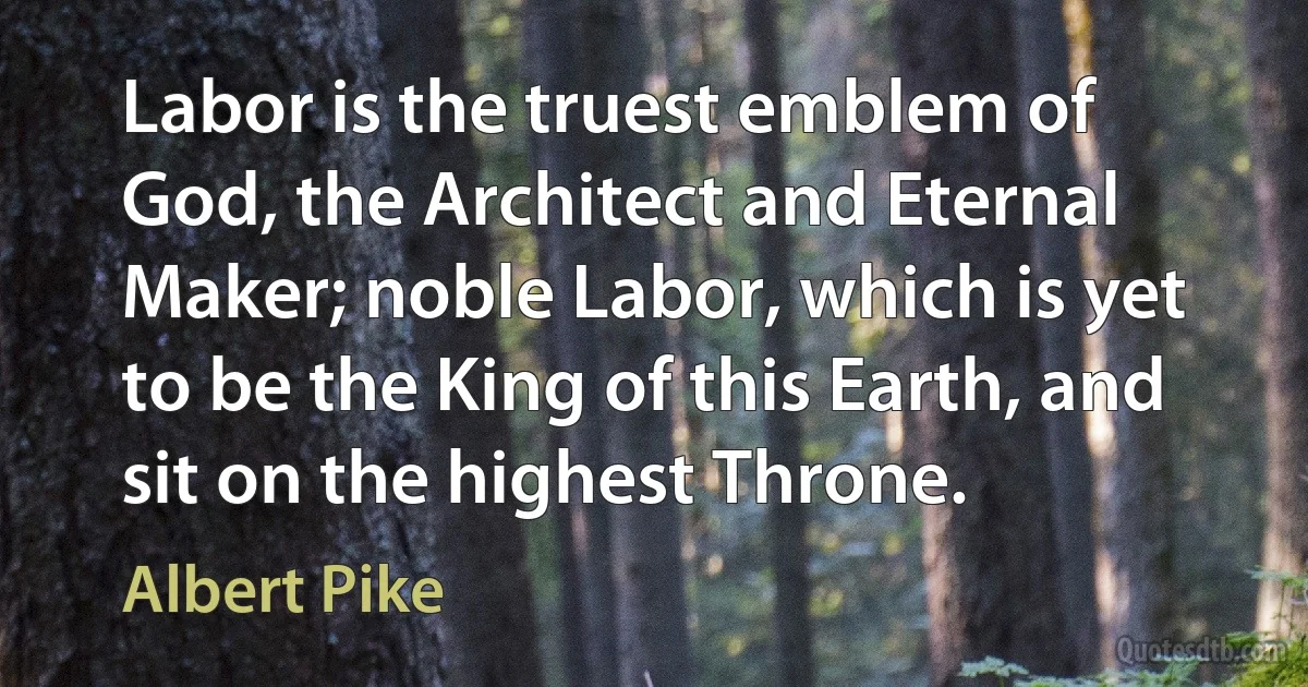 Labor is the truest emblem of God, the Architect and Eternal Maker; noble Labor, which is yet to be the King of this Earth, and sit on the highest Throne. (Albert Pike)