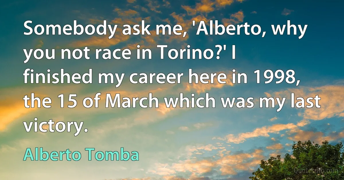 Somebody ask me, 'Alberto, why you not race in Torino?' I finished my career here in 1998, the 15 of March which was my last victory. (Alberto Tomba)