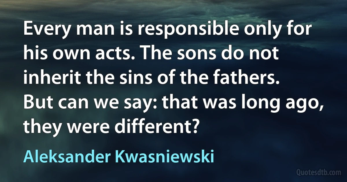 Every man is responsible only for his own acts. The sons do not inherit the sins of the fathers. But can we say: that was long ago, they were different? (Aleksander Kwasniewski)