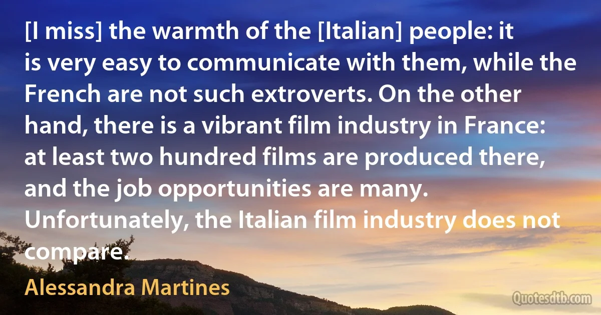 [I miss] the warmth of the [Italian] people: it is very easy to communicate with them, while the French are not such extroverts. On the other hand, there is a vibrant film industry in France: at least two hundred films are produced there, and the job opportunities are many. Unfortunately, the Italian film industry does not compare. (Alessandra Martines)