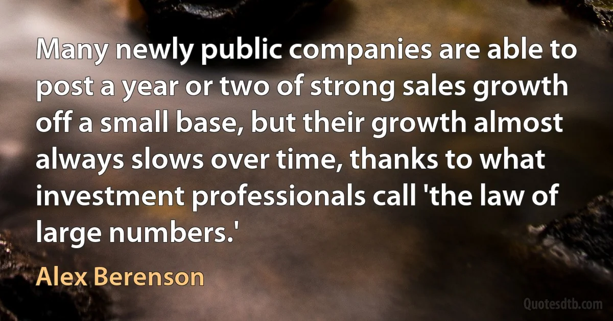 Many newly public companies are able to post a year or two of strong sales growth off a small base, but their growth almost always slows over time, thanks to what investment professionals call 'the law of large numbers.' (Alex Berenson)