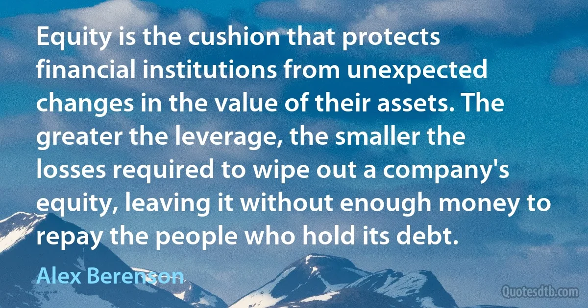 Equity is the cushion that protects financial institutions from unexpected changes in the value of their assets. The greater the leverage, the smaller the losses required to wipe out a company's equity, leaving it without enough money to repay the people who hold its debt. (Alex Berenson)