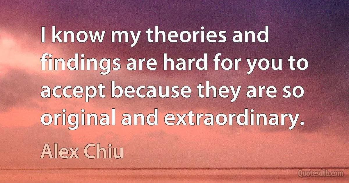 I know my theories and findings are hard for you to accept because they are so original and extraordinary. (Alex Chiu)