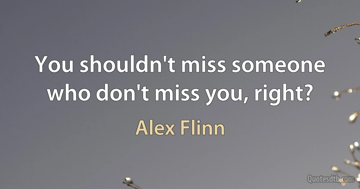 You shouldn't miss someone who don't miss you, right? (Alex Flinn)