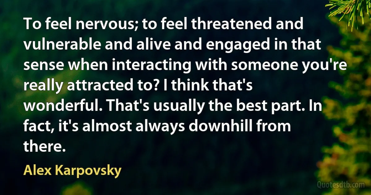 To feel nervous; to feel threatened and vulnerable and alive and engaged in that sense when interacting with someone you're really attracted to? I think that's wonderful. That's usually the best part. In fact, it's almost always downhill from there. (Alex Karpovsky)