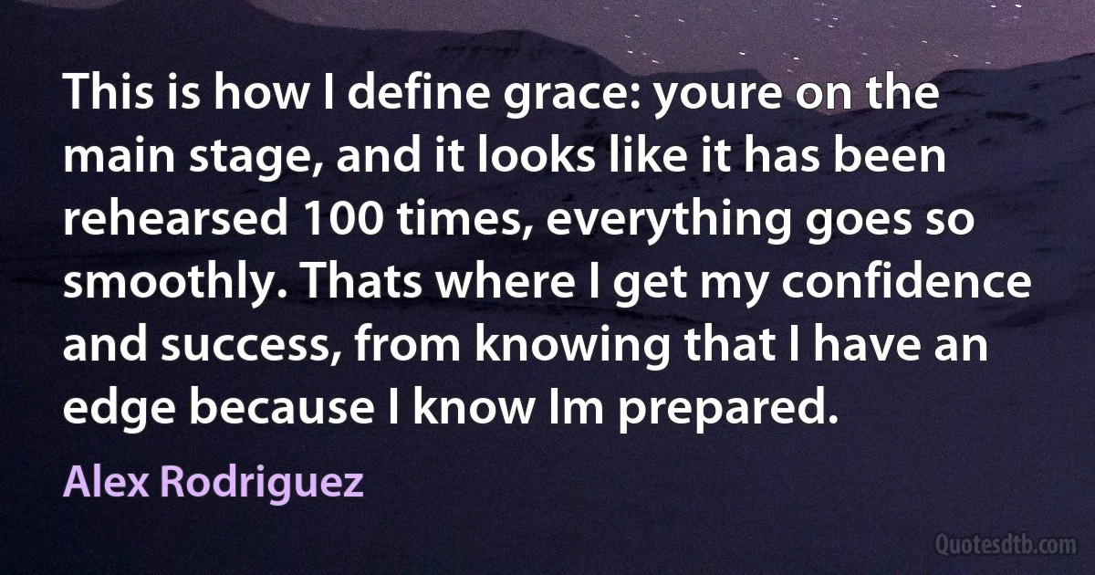 This is how I define grace: youre on the main stage, and it looks like it has been rehearsed 100 times, everything goes so smoothly. Thats where I get my confidence and success, from knowing that I have an edge because I know Im prepared. (Alex Rodriguez)