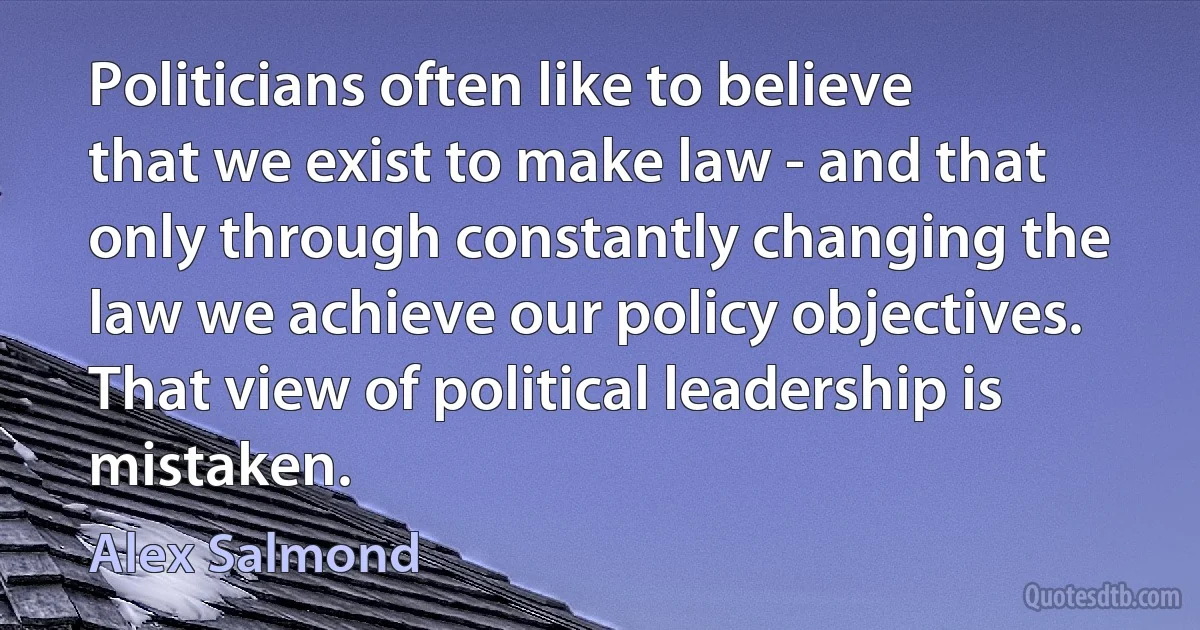 Politicians often like to believe that we exist to make law - and that only through constantly changing the law we achieve our policy objectives. That view of political leadership is mistaken. (Alex Salmond)