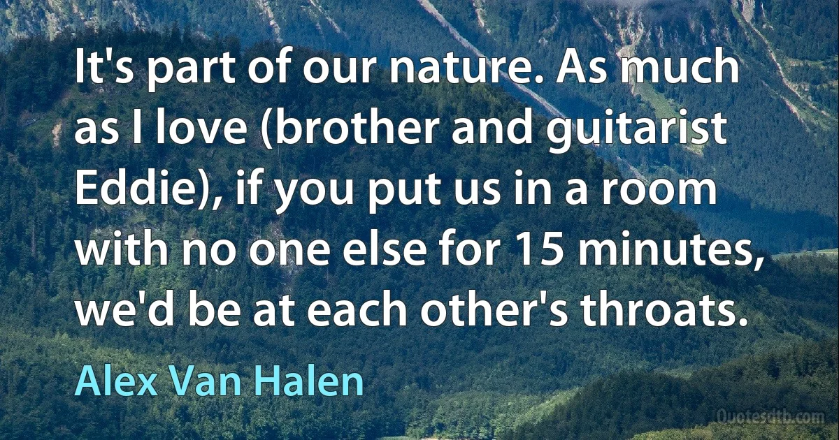 It's part of our nature. As much as I love (brother and guitarist Eddie), if you put us in a room with no one else for 15 minutes, we'd be at each other's throats. (Alex Van Halen)