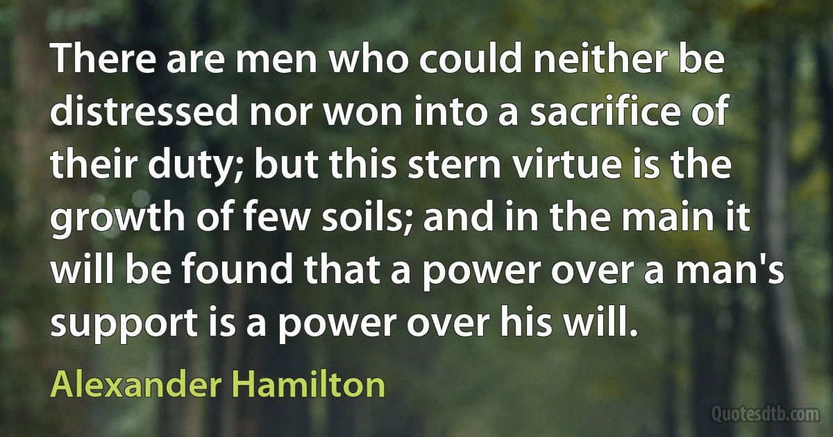 There are men who could neither be distressed nor won into a sacrifice of their duty; but this stern virtue is the growth of few soils; and in the main it will be found that a power over a man's support is a power over his will. (Alexander Hamilton)