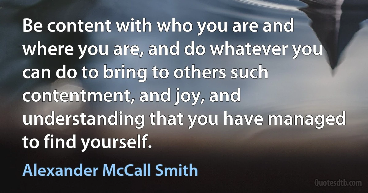 Be content with who you are and where you are, and do whatever you can do to bring to others such contentment, and joy, and understanding that you have managed to find yourself. (Alexander McCall Smith)