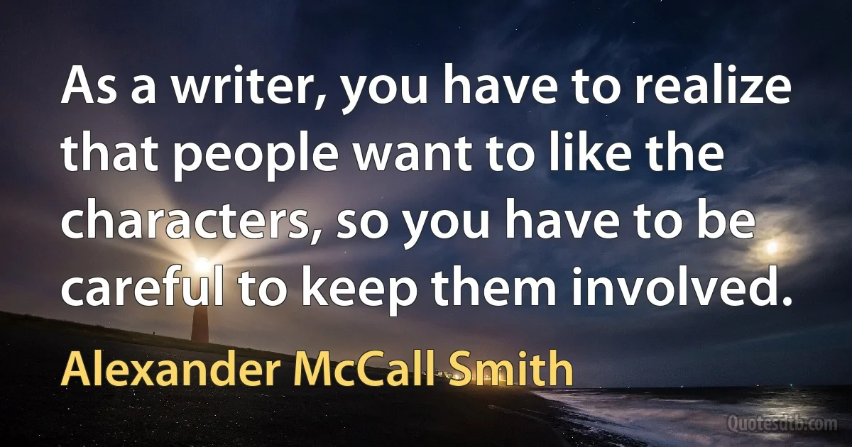 As a writer, you have to realize that people want to like the characters, so you have to be careful to keep them involved. (Alexander McCall Smith)