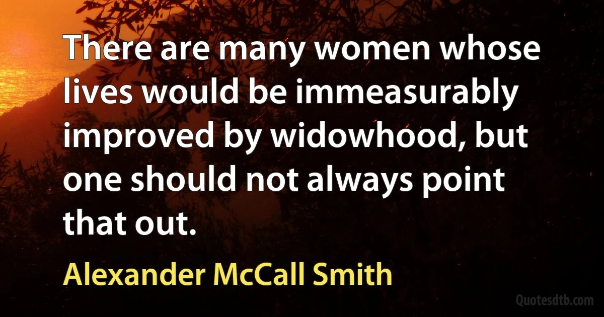 There are many women whose lives would be immeasurably improved by widowhood, but one should not always point that out. (Alexander McCall Smith)