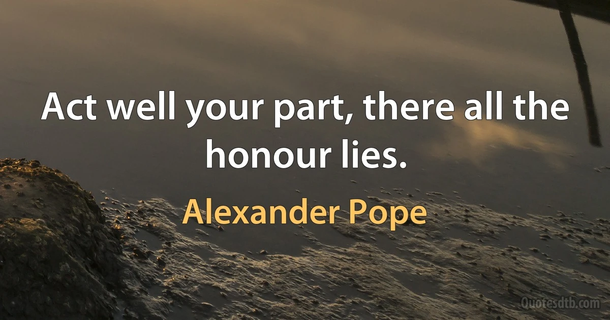 Act well your part, there all the honour lies. (Alexander Pope)