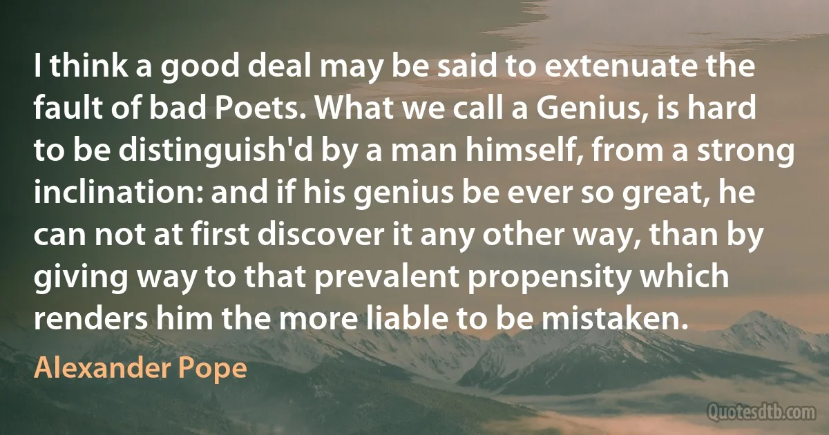 I think a good deal may be said to extenuate the fault of bad Poets. What we call a Genius, is hard to be distinguish'd by a man himself, from a strong inclination: and if his genius be ever so great, he can not at first discover it any other way, than by giving way to that prevalent propensity which renders him the more liable to be mistaken. (Alexander Pope)