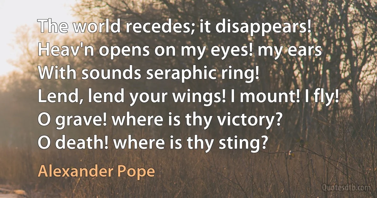 The world recedes; it disappears!
Heav'n opens on my eyes! my ears
With sounds seraphic ring!
Lend, lend your wings! I mount! I fly!
O grave! where is thy victory?
O death! where is thy sting? (Alexander Pope)