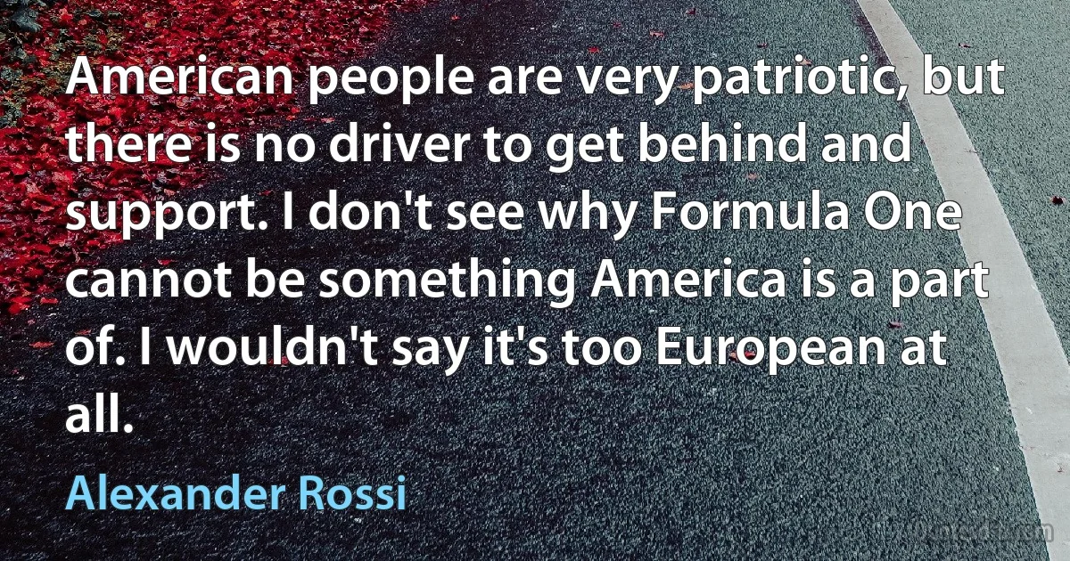 American people are very patriotic, but there is no driver to get behind and support. I don't see why Formula One cannot be something America is a part of. I wouldn't say it's too European at all. (Alexander Rossi)