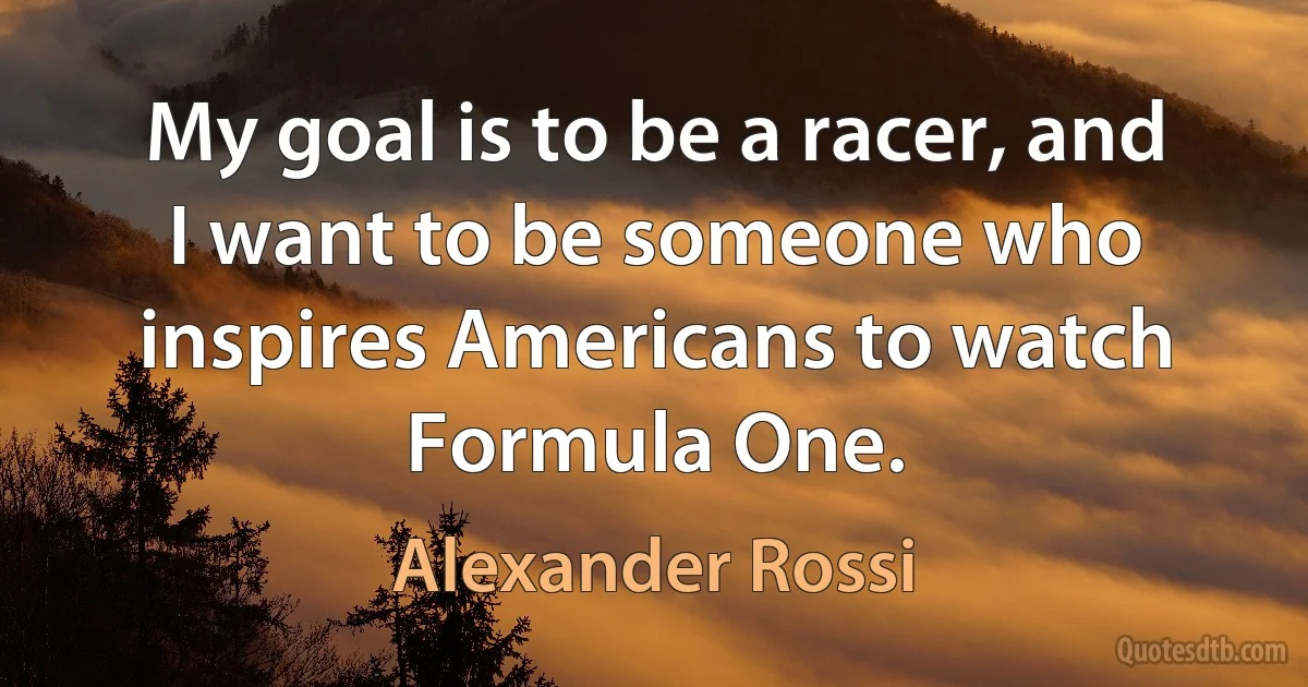 My goal is to be a racer, and I want to be someone who inspires Americans to watch Formula One. (Alexander Rossi)