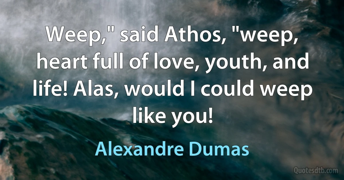 Weep," said Athos, "weep, heart full of love, youth, and life! Alas, would I could weep like you! (Alexandre Dumas)