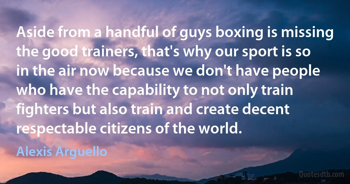 Aside from a handful of guys boxing is missing the good trainers, that's why our sport is so in the air now because we don't have people who have the capability to not only train fighters but also train and create decent respectable citizens of the world. (Alexis Arguello)