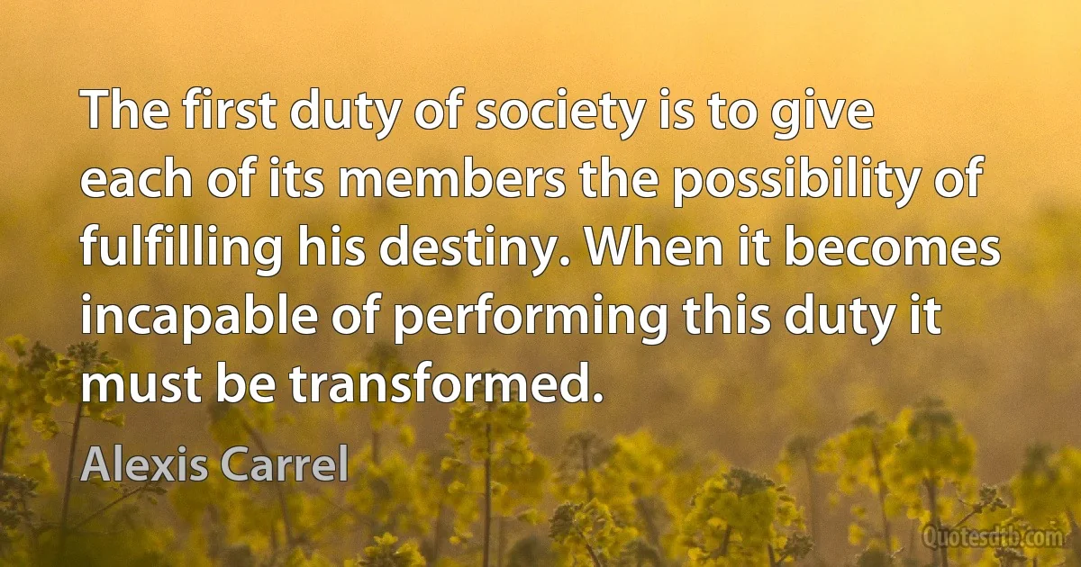 The first duty of society is to give each of its members the possibility of fulfilling his destiny. When it becomes incapable of performing this duty it must be transformed. (Alexis Carrel)