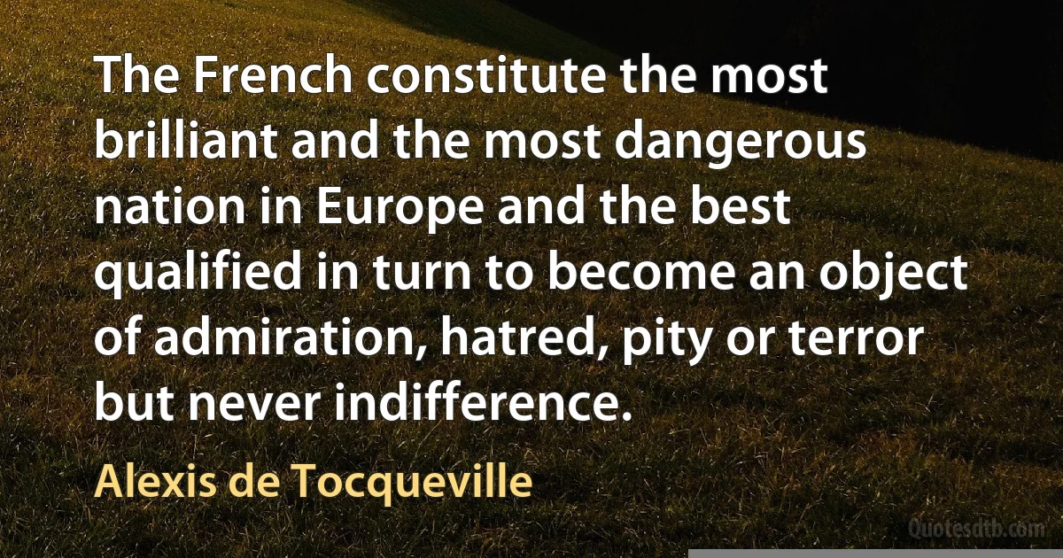 The French constitute the most brilliant and the most dangerous nation in Europe and the best qualified in turn to become an object of admiration, hatred, pity or terror but never indifference. (Alexis de Tocqueville)