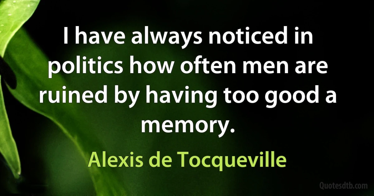 I have always noticed in politics how often men are ruined by having too good a memory. (Alexis de Tocqueville)