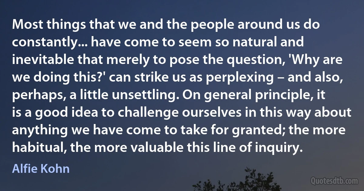 Most things that we and the people around us do constantly... have come to seem so natural and inevitable that merely to pose the question, 'Why are we doing this?' can strike us as perplexing – and also, perhaps, a little unsettling. On general principle, it is a good idea to challenge ourselves in this way about anything we have come to take for granted; the more habitual, the more valuable this line of inquiry. (Alfie Kohn)