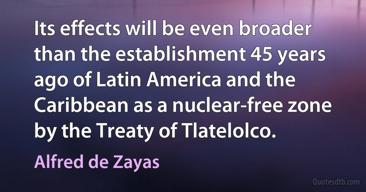 Its effects will be even broader than the establishment 45 years ago of Latin America and the Caribbean as a nuclear-free zone by the Treaty of Tlatelolco. (Alfred de Zayas)