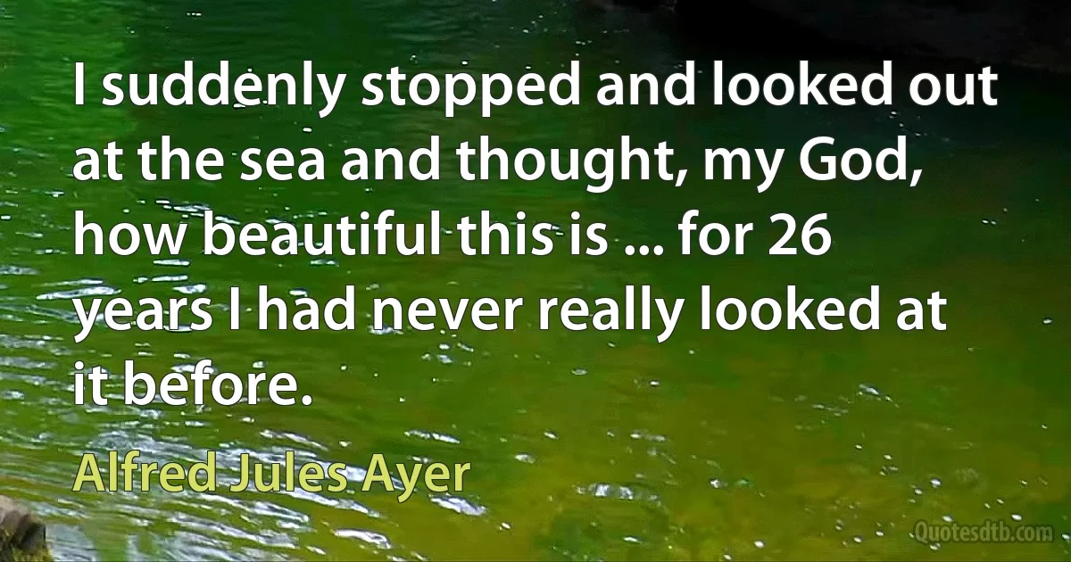 I suddenly stopped and looked out at the sea and thought, my God, how beautiful this is ... for 26 years I had never really looked at it before. (Alfred Jules Ayer)