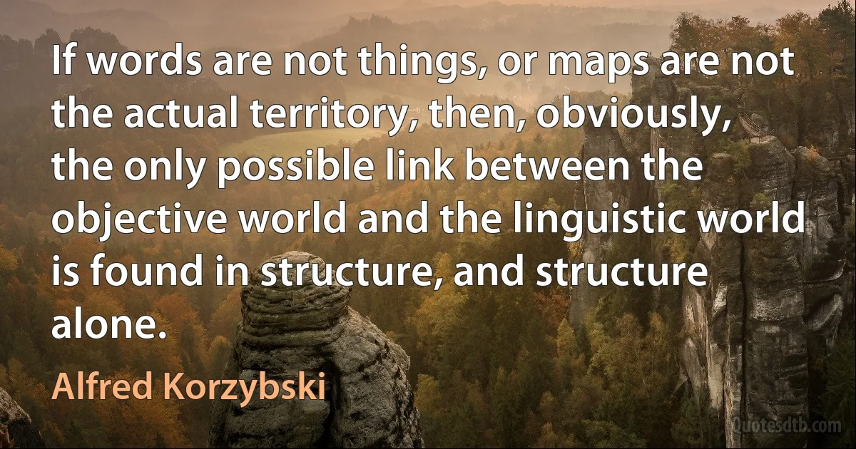 If words are not things, or maps are not the actual territory, then, obviously, the only possible link between the objective world and the linguistic world is found in structure, and structure alone. (Alfred Korzybski)