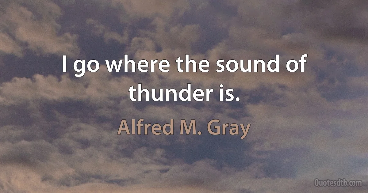 I go where the sound of thunder is. (Alfred M. Gray)