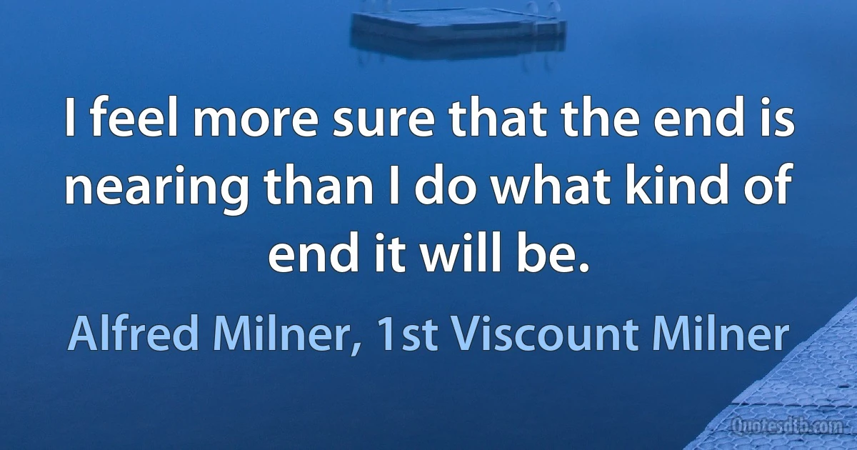 I feel more sure that the end is nearing than I do what kind of end it will be. (Alfred Milner, 1st Viscount Milner)