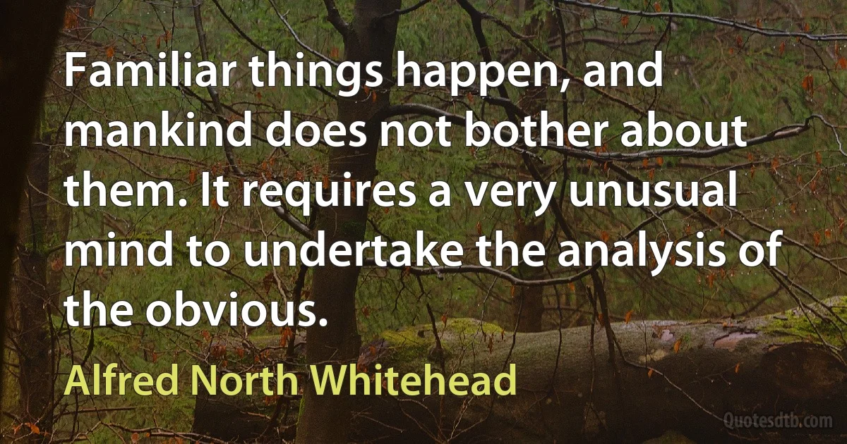 Familiar things happen, and mankind does not bother about them. It requires a very unusual mind to undertake the analysis of the obvious. (Alfred North Whitehead)