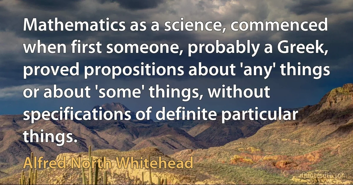 Mathematics as a science, commenced when first someone, probably a Greek, proved propositions about 'any' things or about 'some' things, without specifications of definite particular things. (Alfred North Whitehead)