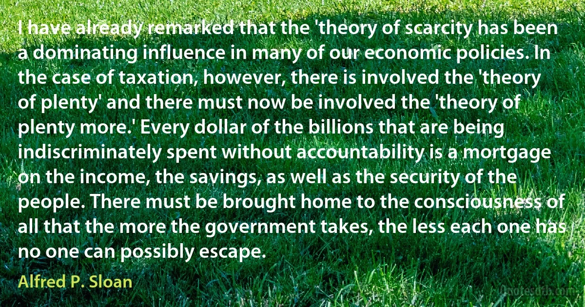 I have already remarked that the 'theory of scarcity has been a dominating influence in many of our economic policies. In the case of taxation, however, there is involved the 'theory of plenty' and there must now be involved the 'theory of plenty more.' Every dollar of the billions that are being indiscriminately spent without accountability is a mortgage on the income, the savings, as well as the security of the people. There must be brought home to the consciousness of all that the more the government takes, the less each one has no one can possibly escape. (Alfred P. Sloan)