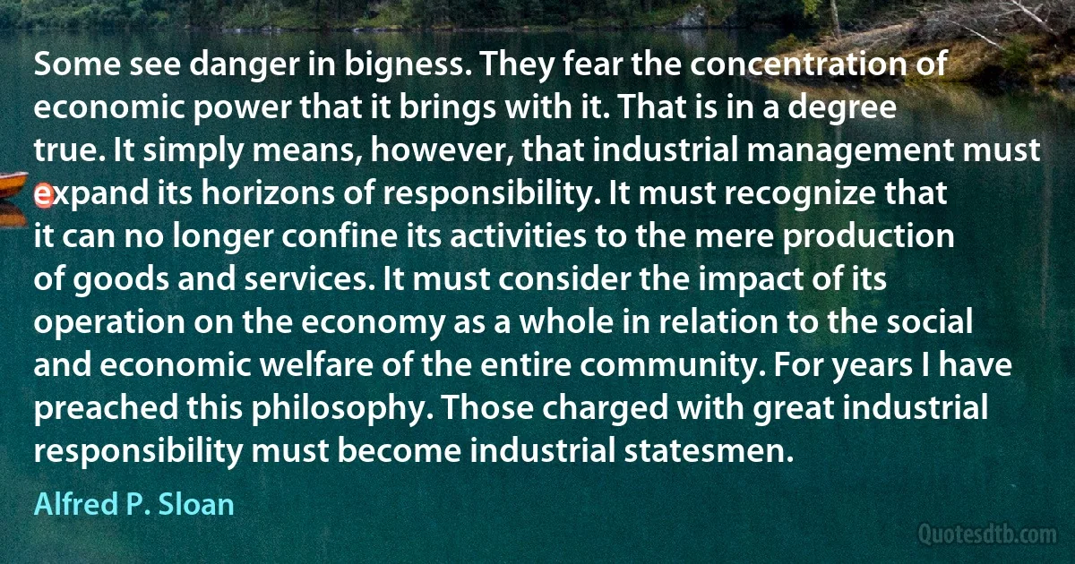 Some see danger in bigness. They fear the concentration of economic power that it brings with it. That is in a degree true. It simply means, however, that industrial management must expand its horizons of responsibility. It must recognize that it can no longer confine its activities to the mere production of goods and services. It must consider the impact of its operation on the economy as a whole in relation to the social and economic welfare of the entire community. For years I have preached this philosophy. Those charged with great industrial responsibility must become industrial statesmen. (Alfred P. Sloan)