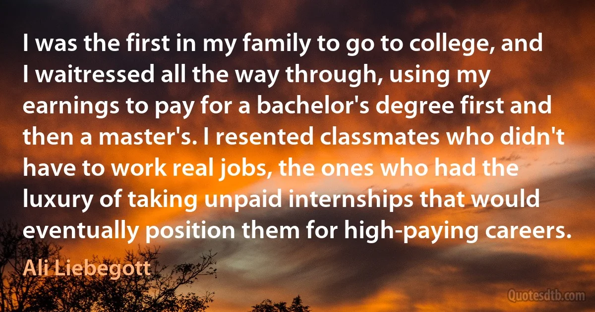 I was the first in my family to go to college, and I waitressed all the way through, using my earnings to pay for a bachelor's degree first and then a master's. I resented classmates who didn't have to work real jobs, the ones who had the luxury of taking unpaid internships that would eventually position them for high-paying careers. (Ali Liebegott)