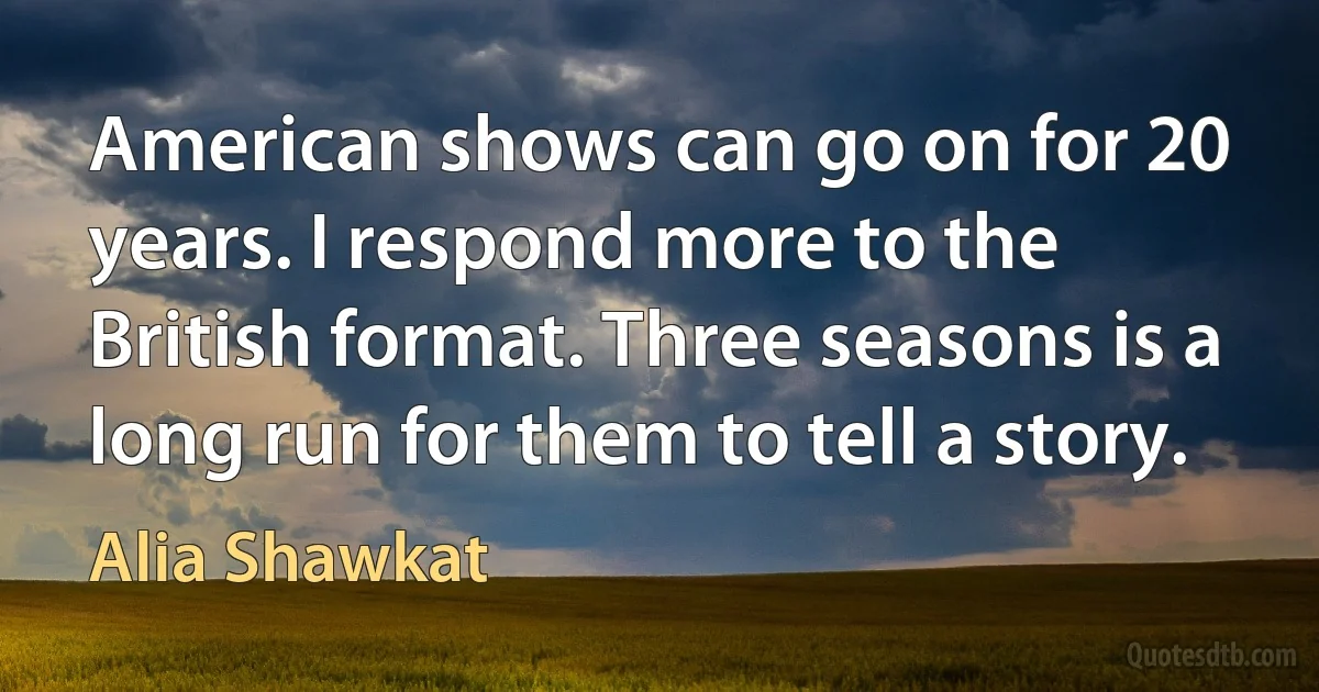 American shows can go on for 20 years. I respond more to the British format. Three seasons is a long run for them to tell a story. (Alia Shawkat)