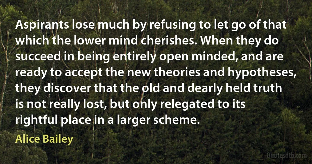 Aspirants lose much by refusing to let go of that which the lower mind cherishes. When they do succeed in being entirely open minded, and are ready to accept the new theories and hypotheses, they discover that the old and dearly held truth is not really lost, but only relegated to its rightful place in a larger scheme. (Alice Bailey)