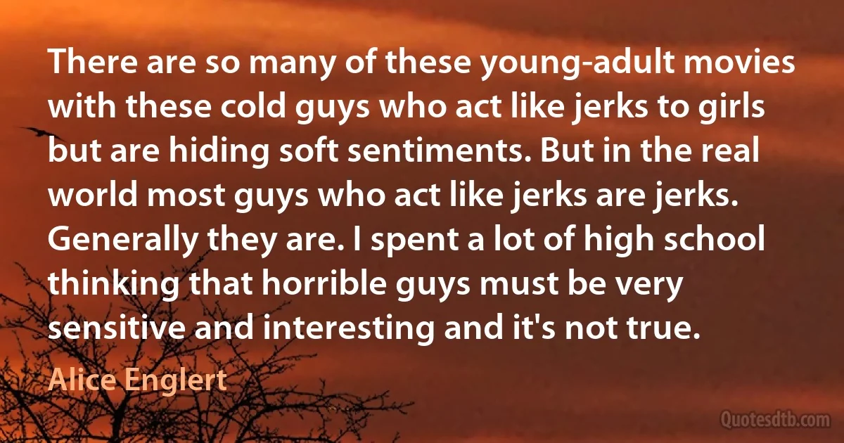 There are so many of these young-adult movies with these cold guys who act like jerks to girls but are hiding soft sentiments. But in the real world most guys who act like jerks are jerks. Generally they are. I spent a lot of high school thinking that horrible guys must be very sensitive and interesting and it's not true. (Alice Englert)