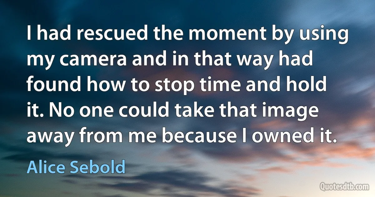 I had rescued the moment by using my camera and in that way had found how to stop time and hold it. No one could take that image away from me because I owned it. (Alice Sebold)