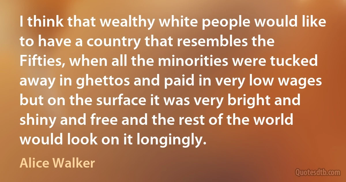 I think that wealthy white people would like to have a country that resembles the Fifties, when all the minorities were tucked away in ghettos and paid in very low wages but on the surface it was very bright and shiny and free and the rest of the world would look on it longingly. (Alice Walker)