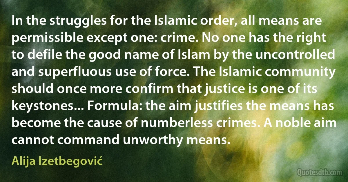 In the struggles for the Islamic order, all means are permissible except one: crime. No one has the right to defile the good name of Islam by the uncontrolled and superfluous use of force. The Islamic community should once more confirm that justice is one of its keystones... Formula: the aim justifies the means has become the cause of numberless crimes. A noble aim cannot command unworthy means. (Alija Izetbegović)