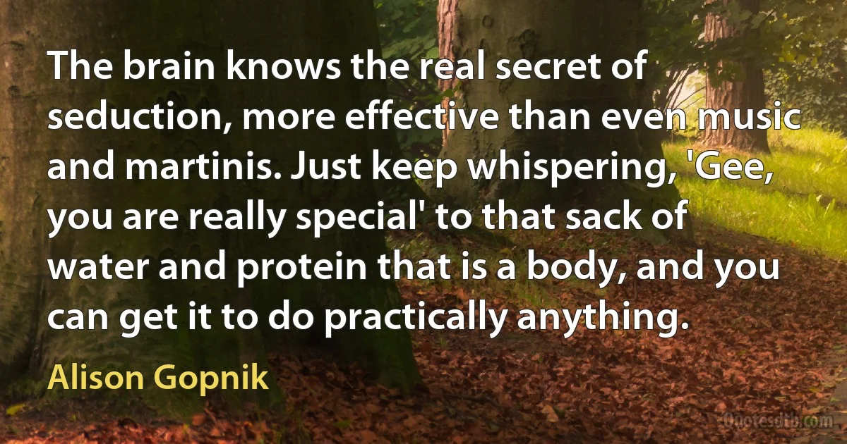 The brain knows the real secret of seduction, more effective than even music and martinis. Just keep whispering, 'Gee, you are really special' to that sack of water and protein that is a body, and you can get it to do practically anything. (Alison Gopnik)